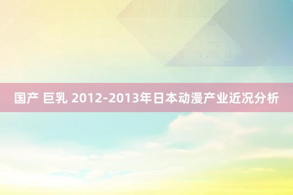 国产 巨乳 2012-2013年日本动漫产业近况分析