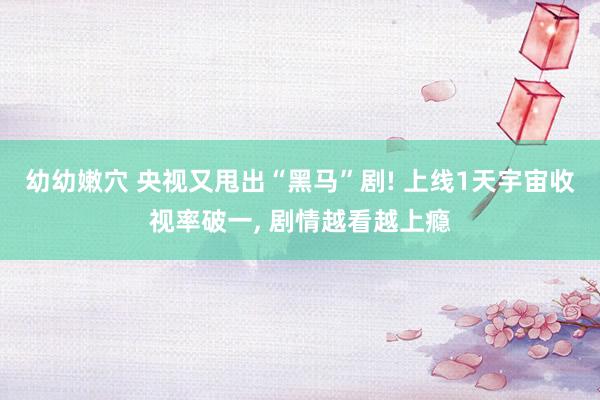 幼幼嫩穴 央视又甩出“黑马”剧! 上线1天宇宙收视率破一， 剧情越看越上瘾