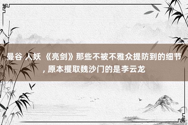 曼谷 人妖 《亮剑》那些不被不雅众提防到的细节， 原本攫取魏沙门的是李云龙