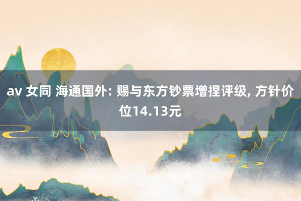 av 女同 海通国外: 赐与东方钞票增捏评级， 方针价位14.13元