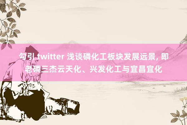 勾引 twitter 浅谈磷化工板块发展远景， 即老磷三杰云天化、兴发化工与宜昌宜化