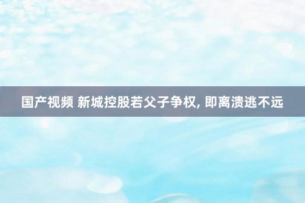 国产视频 新城控股若父子争权， 即离溃逃不远