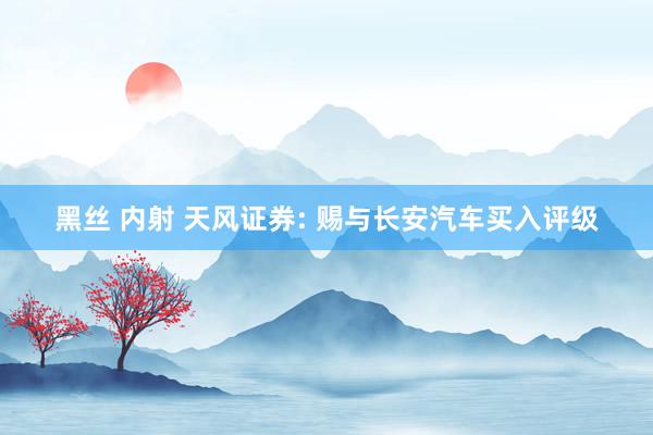 黑丝 内射 天风证券: 赐与长安汽车买入评级