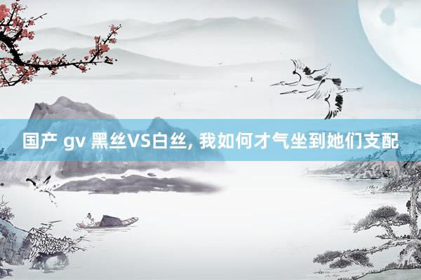 国产 gv 黑丝VS白丝， 我如何才气坐到她们支配