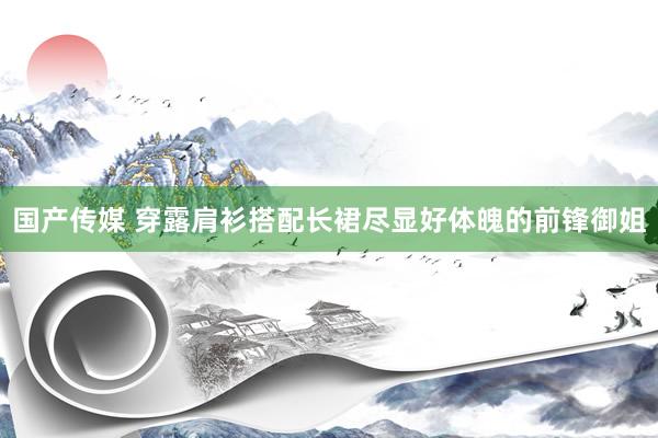 国产传媒 穿露肩衫搭配长裙尽显好体魄的前锋御姐