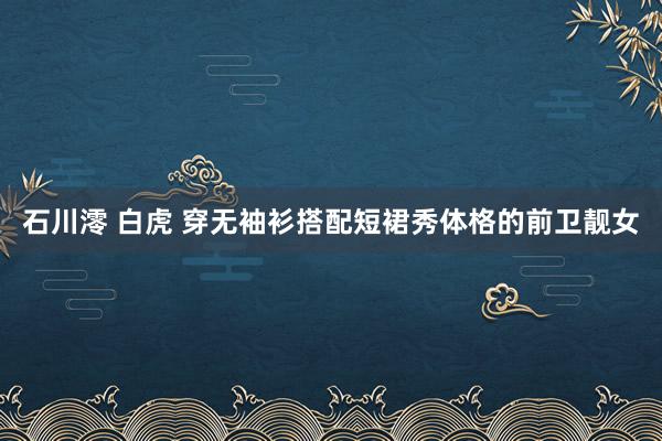石川澪 白虎 穿无袖衫搭配短裙秀体格的前卫靓女