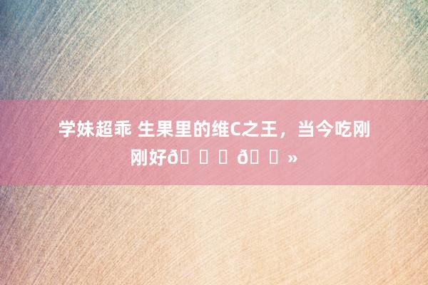 学妹超乖 生果里的维C之王,当今吃刚刚好👏🏻