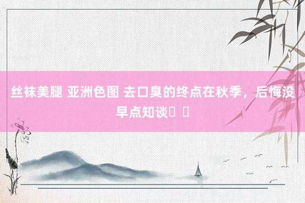 丝袜美腿 亚洲色图 去口臭的终点在秋季，后悔没早点知谈❗️