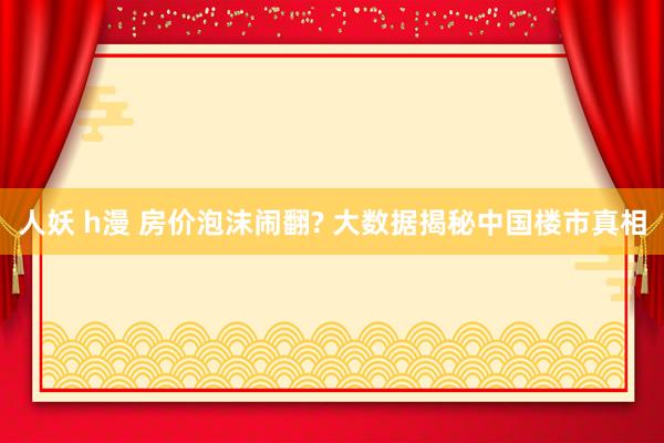 人妖 h漫 房价泡沫闹翻? 大数据揭秘中国楼市真相