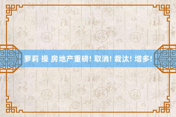 萝莉 操 房地产重磅! 取消! 裁汰! 增多!