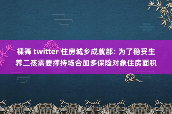 裸舞 twitter 住房城乡成就部: 为了稳妥生养二孩需要撑持场合加多保险对象住房面积