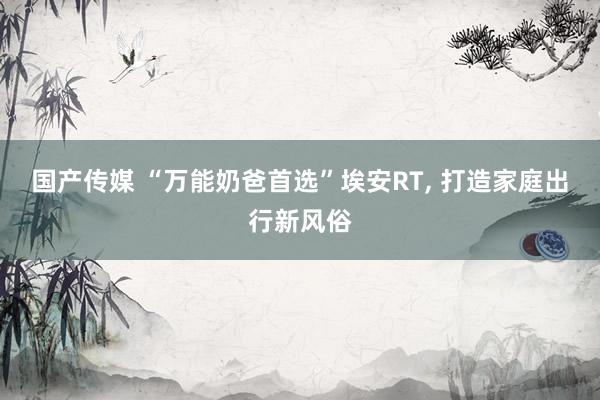 国产传媒 “万能奶爸首选”埃安RT， 打造家庭出行新风俗