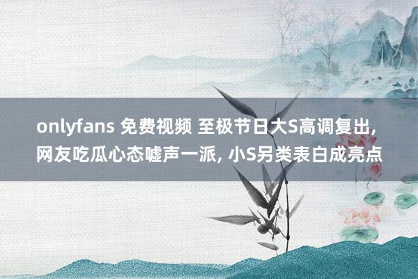 onlyfans 免费视频 至极节日大S高调复出， 网友吃瓜心态嘘声一派， 小S另类表白成亮点