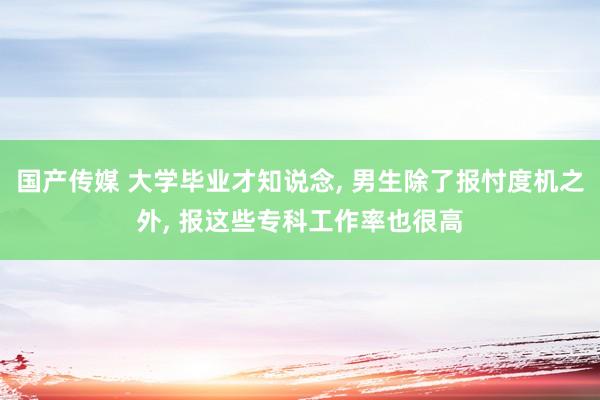 国产传媒 大学毕业才知说念， 男生除了报忖度机之外， 报这些专科工作率也很高