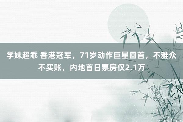 学妹超乖 香港冠军，71岁动作巨星回首，不雅众不买账，内地首日票房仅2.1万