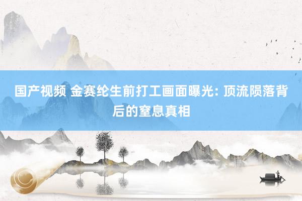 国产视频 金赛纶生前打工画面曝光: 顶流陨落背后的窒息真相