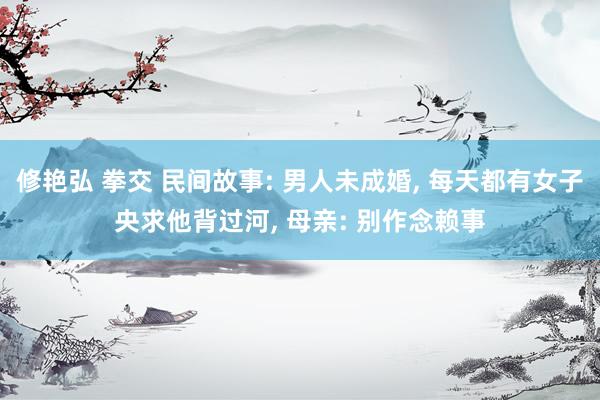 修艳弘 拳交 民间故事: 男人未成婚， 每天都有女子央求他背过河， 母亲: 别作念赖事