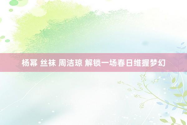 杨幂 丝袜 周洁琼 解锁一场春日维握梦幻