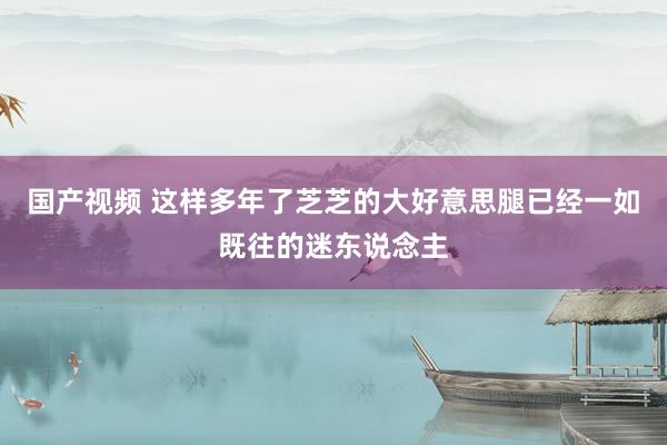 国产视频 这样多年了芝芝的大好意思腿已经一如既往的迷东说念主