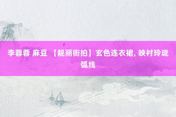 李蓉蓉 麻豆 【靓丽街拍】玄色连衣裙， 映衬玲珑弧线