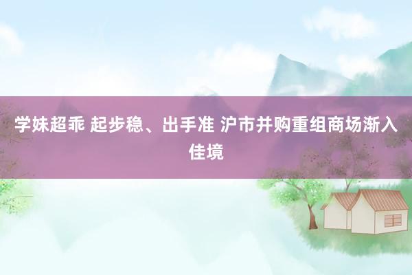 学妹超乖 起步稳、出手准 沪市并购重组商场渐入佳境