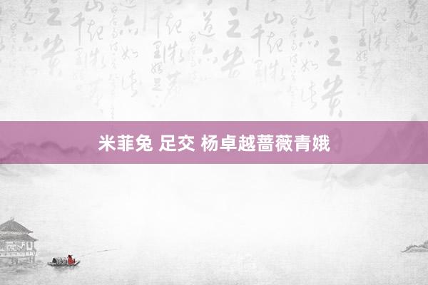 米菲兔 足交 杨卓越蔷薇青娥