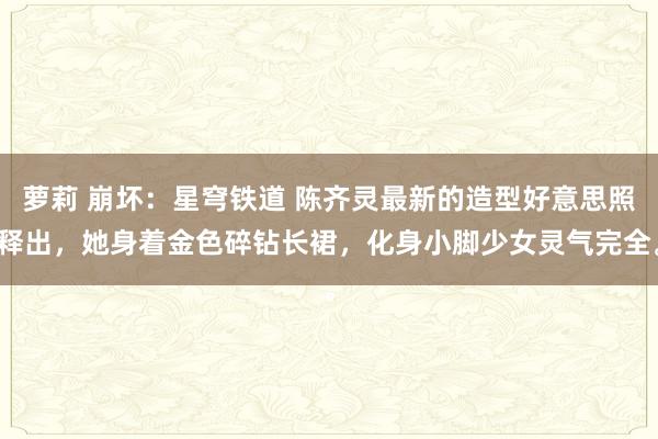萝莉 崩坏：星穹铁道 陈齐灵最新的造型好意思照释出，她身着金色碎钻长裙，化身小脚少女灵气完全。