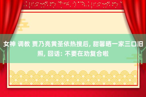 女神 调教 贾乃亮黄圣依热搜后， 甜馨晒一家三口旧照， 回话: 不要在劝复合啦
