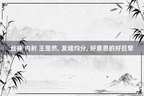 丝袜 内射 王楚然， 发缝均分， 好意思的好巨擘