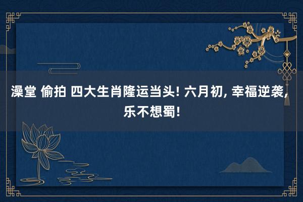 澡堂 偷拍 四大生肖隆运当头! 六月初， 幸福逆袭， 乐不想蜀!