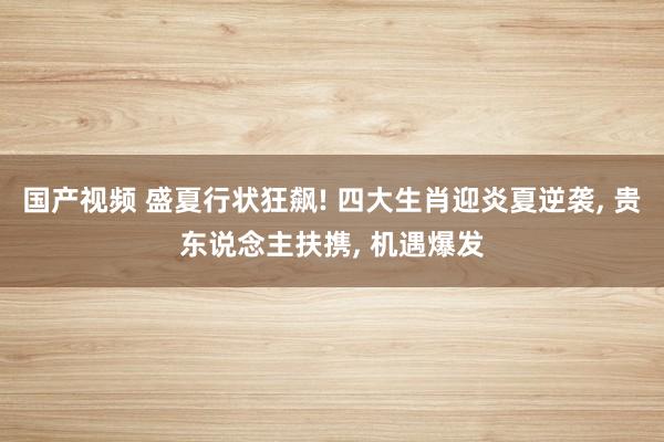 国产视频 盛夏行状狂飙! 四大生肖迎炎夏逆袭， 贵东说念主扶携， 机遇爆发