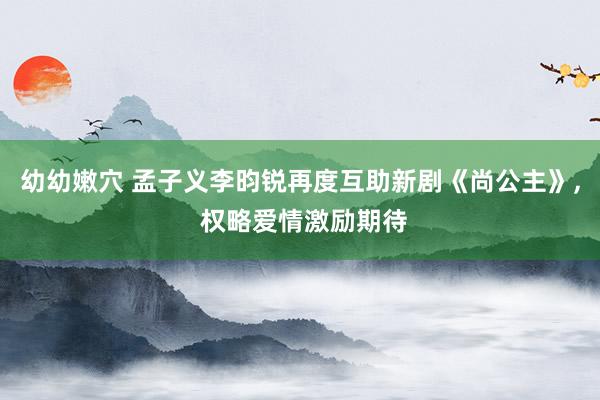 幼幼嫩穴 孟子义李昀锐再度互助新剧《尚公主》， 权略爱情激励期待