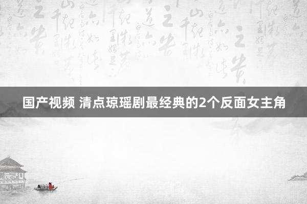 国产视频 清点琼瑶剧最经典的2个反面女主角